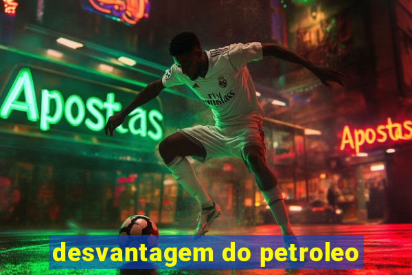 desvantagem do petroleo